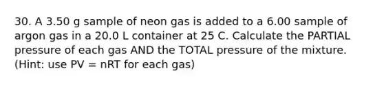 30. A 3.50 g sample of neon gas is added to a 6.00 sample of argon gas in a 20.0 L container at 25 C. Calculate the PARTIAL pressure of each gas AND the TOTAL pressure of the mixture. (Hint: use PV = nRT for each gas)