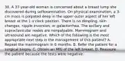 30. A 37-year-old woman is concerned about a breast lump she discovered during selfexamination. On physical examination, a 3-cm mass is palpated deep in the upper outer aspect of her left breast at the 1 o'clock position. There is no dimpling, skin changes, nipple inversion, or galactorrhea. The axillary and supraclavicular nodes are nonpalpable. Mammogram and ultrasound are negative. Which of the following is the most appropriate next step in the management of this patient? A. Repeat the mammogram in 6 months. B. Refer the patient for a surgical biopsy. C. Obtain an MRI of the left breast. D. Reassure the patient because the tests were negative.