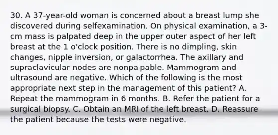 30. A 37-year-old woman is concerned about a breast lump she discovered during selfexamination. On physical examination, a 3-cm mass is palpated deep in the upper outer aspect of her left breast at the 1 o'clock position. There is no dimpling, skin changes, nipple inversion, or galactorrhea. The axillary and supraclavicular nodes are nonpalpable. Mammogram and ultrasound are negative. Which of the following is the most appropriate next step in the management of this patient? A. Repeat the mammogram in 6 months. B. Refer the patient for a surgical biopsy. C. Obtain an MRI of the left breast. D. Reassure the patient because the tests were negative.