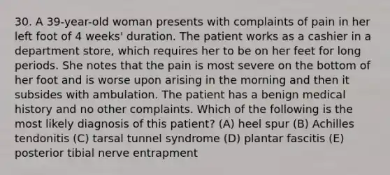 30. A 39-year-old woman presents with complaints of pain in her left foot of 4 weeks' duration. The patient works as a cashier in a department store, which requires her to be on her feet for long periods. She notes that the pain is most severe on the bottom of her foot and is worse upon arising in the morning and then it subsides with ambulation. The patient has a benign medical history and no other complaints. Which of the following is the most likely diagnosis of this patient? (A) heel spur (B) Achilles tendonitis (C) tarsal tunnel syndrome (D) plantar fascitis (E) posterior tibial nerve entrapment