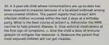 30. A 3-year-old child whose immunizations are up-to-date has been exposed to measles because of a localized outbreak among unvaccinated children. The parent reports that contact with infected children occurred within the last 2 days at a birthday party. What is the best course of action? a. Administer the MMR vaccine to help prevent disease. b. Give antiviral medications at the first sign of symptoms. c. Give the child a dose of immune globulin to mitigate the response. d. Reassure the parent that most exposed children will not get measles.