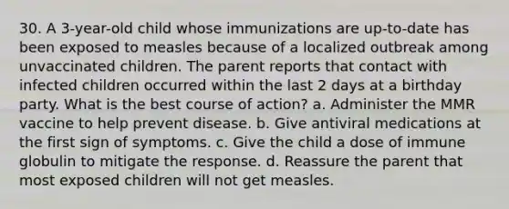 30. A 3-year-old child whose immunizations are up-to-date has been exposed to measles because of a localized outbreak among unvaccinated children. The parent reports that contact with infected children occurred within the last 2 days at a birthday party. What is the best course of action? a. Administer the MMR vaccine to help prevent disease. b. Give antiviral medications at the first sign of symptoms. c. Give the child a dose of immune globulin to mitigate the response. d. Reassure the parent that most exposed children will not get measles.