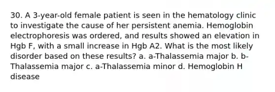 30. A 3-year-old female patient is seen in the hematology clinic to investigate the cause of her persistent anemia. Hemoglobin electrophoresis was ordered, and results showed an elevation in Hgb F, with a small increase in Hgb A2. What is the most likely disorder based on these results? a. a-Thalassemia major b. b-Thalassemia major c. a-Thalassemia minor d. Hemoglobin H disease