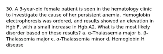 30. A 3-year-old female patient is seen in the hematology clinic to investigate the cause of her persistent anemia. Hemoglobin electrophoresis was ordered, and results showed an elevation in Hgb F, with a small increase in Hgb A2. What is the most likely disorder based on these results? a. α-Thalassemia major b. β-Thalassemia major c. α-Thalassemia minor d. Hemoglobin H disease