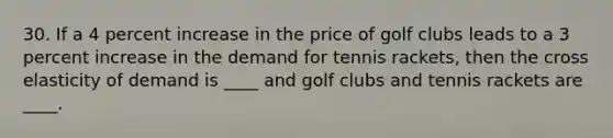 30. If a 4 percent increase in the price of golf clubs leads to a 3 percent increase in the demand for tennis​ rackets, then the cross elasticity of demand is​ ____ and golf clubs and tennis rackets are​ ____.