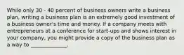 While only 30 - 40 percent of business owners write a business plan, writing a business plan is an extremely good investment of a business owner's time and money. If a company meets with entrepreneurs at a conference for start-ups and shows interest in your company, you might provide a copy of the business plan as a way to ______________.