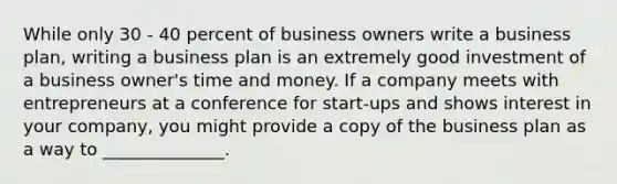 While only 30 - 40 percent of business owners write a business plan, writing a business plan is an extremely good investment of a business owner's time and money. If a company meets with entrepreneurs at a conference for start-ups and shows interest in your company, you might provide a copy of the business plan as a way to ______________.