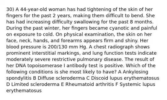 30) A 44-year-old woman has had tightening of the skin of her ﬁngers for the past 2 years, making them difﬁcult to bend. She has had increasing difﬁculty swallowing for the past 8 months. During the past winter, her ﬁngers became cyanotic and painful on exposure to cold. On physical examination, the skin on her face, neck, hands, and forearms appears ﬁrm and shiny. Her blood pressure is 200/130 mm Hg. A chest radiograph shows prominent interstitial markings, and lung function tests indicate moderately severe restrictive pulmonary disease. The result of her DNA topoisomerase I antibody test is positive. Which of the following conditions is she most likely to have? A Ankylosing spondylitis B Diffuse scleroderma C Discoid lupus erythematosus D Limited scleroderma E Rheumatoid arthritis F Systemic lupus erythematosus