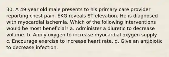 30. A 49-year-old male presents to his primary care provider reporting chest pain. EKG reveals ST elevation. He is diagnosed with myocardial ischemia. Which of the following interventions would be most beneficial? a. Administer a diuretic to decrease volume. b. Apply oxygen to increase myocardial oxygen supply. c. Encourage exercise to increase heart rate. d. Give an antibiotic to decrease infection.