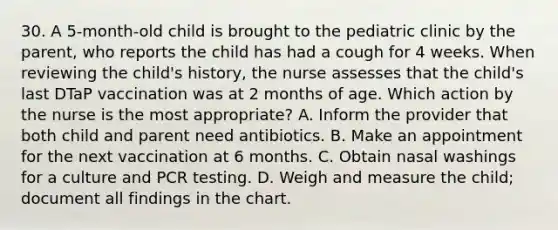 30. A 5-month-old child is brought to the pediatric clinic by the parent, who reports the child has had a cough for 4 weeks. When reviewing the child's history, the nurse assesses that the child's last DTaP vaccination was at 2 months of age. Which action by the nurse is the most appropriate? A. Inform the provider that both child and parent need antibiotics. B. Make an appointment for the next vaccination at 6 months. C. Obtain nasal washings for a culture and PCR testing. D. Weigh and measure the child; document all findings in the chart.