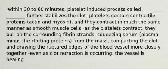 -within 30 to 60 minutes, platelet-induced process called ________ ________ further stabilizes the clot -platelets contain contractile proteins (actin and myosin), and they contract in much the same manner as smooth muscle cells -as the platelets contract, they pull on the surrounding fibrin strands, squeezing serum (plasma minus the clotting proteins) from the mass, compacting the clot and drawing the ruptured edges of the blood vessel more closely together -even as clot retraction is occurring, the vessel is healing