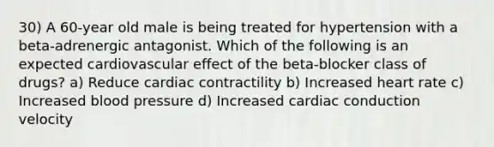 30) A 60-year old male is being treated for hypertension with a beta-adrenergic antagonist. Which of the following is an expected cardiovascular effect of the beta-blocker class of drugs? a) Reduce cardiac contractility b) Increased heart rate c) Increased blood pressure d) Increased cardiac conduction velocity