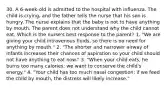 30. A 6-week-old is admitted to the hospital with influenza. The child is crying, and the father tells the nurse that his son is hungry. The nurse explains that the baby is not to have anything by mouth. The parent does not understand why the child cannot eat. Which is the nurse's best response to the parent? 1. "We are giving your child intravenous fluids, so there is no need for anything by mouth." 2. "The shorter and narrower airway of infants increases their chances of aspiration so your child should not have anything to eat now." 3. "When your child eats, he burns too many calories; we want to conserve the child's energy." 4. "Your child has too much nasal congestion; if we feed the child by mouth, the distress will likely increase."