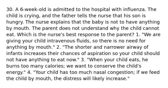 30. A 6-week-old is admitted to the hospital with influenza. The child is crying, and the father tells the nurse that his son is hungry. The nurse explains that the baby is not to have anything by mouth. The parent does not understand why the child cannot eat. Which is the nurse's best response to the parent? 1. "We are giving your child intravenous fluids, so there is no need for anything by mouth." 2. "The shorter and narrower airway of infants increases their chances of aspiration so your child should not have anything to eat now." 3. "When your child eats, he burns too many calories; we want to conserve the child's energy." 4. "Your child has too much nasal congestion; if we feed the child by mouth, the distress will likely increase."