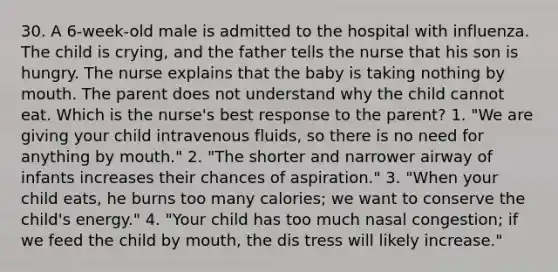 30. A 6-week-old male is admitted to the hospital with influenza. The child is crying, and the father tells the nurse that his son is hungry. The nurse explains that the baby is taking nothing by mouth. The parent does not understand why the child cannot eat. Which is the nurse's best response to the parent? 1. "We are giving your child intravenous fluids, so there is no need for anything by mouth." 2. "The shorter and narrower airway of infants increases their chances of aspiration." 3. "When your child eats, he burns too many calories; we want to conserve the child's energy." 4. "Your child has too much nasal congestion; if we feed the child by mouth, the dis tress will likely increase."