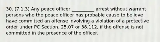 30. (7.1.3) Any peace officer __________ arrest without warrant persons who the peace officer has probable cause to believe have committed an offense involving a violation of a protective order under PC Section. 25.07 or 38.112, if the offense is not committed in the presence of the officer.