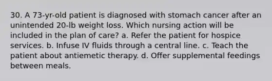 30. A 73-yr-old patient is diagnosed with stomach cancer after an unintended 20-lb weight loss. Which nursing action will be included in the plan of care? a. Refer the patient for hospice services. b. Infuse IV fluids through a central line. c. Teach the patient about antiemetic therapy. d. Offer supplemental feedings between meals.