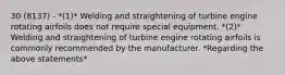 30 (8137) - *(1)* Welding and straightening of turbine engine rotating airfoils does not require special equipment. *(2)* Welding and straightening of turbine engine rotating airfoils is commonly recommended by the manufacturer. *Regarding the above statements*