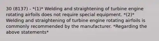 30 (8137) - *(1)* Welding and straightening of turbine engine rotating airfoils does not require special equipment. *(2)* Welding and straightening of turbine engine rotating airfoils is commonly recommended by the manufacturer. *Regarding the above statements*