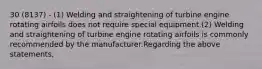 30 (8137) - (1) Welding and straightening of turbine engine rotating airfoils does not require special equipment.(2) Welding and straightening of turbine engine rotating airfoils is commonly recommended by the manufacturer.Regarding the above statements,