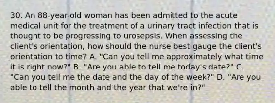 30. An 88-year-old woman has been admitted to the acute medical unit for the treatment of a urinary tract infection that is thought to be progressing to urosepsis. When assessing the client's orientation, how should the nurse best gauge the client's orientation to time? A. "Can you tell me approximately what time it is right now?" B. "Are you able to tell me today's date?" C. "Can you tell me the date and the day of the week?" D. "Are you able to tell the month and the year that we're in?"