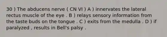 30 ) The abducens nerve ( CN VI ) A ) innervates the lateral rectus muscle of the eye . B ) relays sensory information from the taste buds on the tongue . C ) exits from the medulla . D ) if paralyzed , results in Bell's palsy .