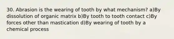 30. Abrasion is the wearing of tooth by what mechanism? a)By dissolution of organic matrix b)By tooth to tooth contact c)By forces other than mastication d)By wearing of tooth by a chemical process