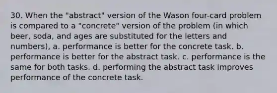 30. When the "abstract" version of the Wason four-card problem is compared to a "concrete" version of the problem (in which beer, soda, and ages are substituted for the letters and numbers), a. performance is better for the concrete task. b. performance is better for the abstract task. c. performance is the same for both tasks. d. performing the abstract task improves performance of the concrete task.