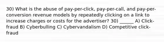 30) What is the abuse of pay-per-click, pay-per-call, and pay-per-conversion revenue models by repeatedly clicking on a link to increase charges or costs for the advertiser? 30) ______ A) Click-fraud B) Cyberbulling C) Cybervandalism D) Competitive click-fraud