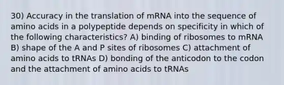 30) Accuracy in the translation of mRNA into the sequence of <a href='https://www.questionai.com/knowledge/k9gb720LCl-amino-acids' class='anchor-knowledge'>amino acids</a> in a polypeptide depends on specificity in which of the following characteristics? A) binding of ribosomes to mRNA B) shape of the A and P sites of ribosomes C) attachment of amino acids to tRNAs D) bonding of the anticodon to the codon and the attachment of amino acids to tRNAs