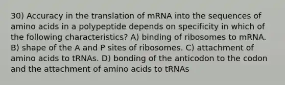 30) Accuracy in the translation of mRNA into the sequences of amino acids in a polypeptide depends on specificity in which of the following characteristics? A) binding of ribosomes to mRNA. B) shape of the A and P sites of ribosomes. C) attachment of amino acids to tRNAs. D) bonding of the anticodon to the codon and the attachment of amino acids to tRNAs