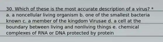 30. Which of these is the most accurate description of a virus? * a. a noncellular living organism b. one of the smallest bacteria known c. a member of the kingdom Virusae d. a cell at the boundary between living and nonliving things e. chemical complexes of RNA or DNA protected by protein