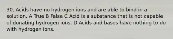 30. Acids have no hydrogen ions and are able to bind in a solution. A True B False C Acid is a substance that is not capable of donating hydrogen ions. D Acids and bases have nothing to do with hydrogen ions.