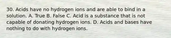 30. Acids have no hydrogen ions and are able to bind in a solution. A. True B. False C. Acid is a substance that is not capable of donating hydrogen ions. D. Acids and bases have nothing to do with hydrogen ions.