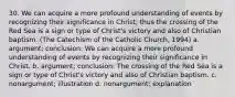 30. We can acquire a more profound understanding of events by recognizing their significance in Christ; thus the crossing of the Red Sea is a sign or type of Christ's victory and also of Christian baptism. (The Catechism of the Catholic Church, 1994) a. argument; conclusion: We can acquire a more profound understanding of events by recognizing their significance in Christ. b. argument; conclusion: The crossing of the Red Sea is a sign or type of Christ's victory and also of Christian baptism. c. nonargument; illustration d. nonargument; explanation