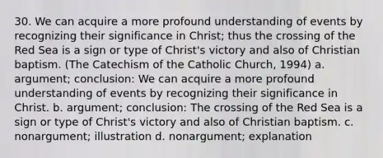 30. We can acquire a more profound understanding of events by recognizing their significance in Christ; thus the crossing of the Red Sea is a sign or type of Christ's victory and also of Christian baptism. (The Catechism of the Catholic Church, 1994) a. argument; conclusion: We can acquire a more profound understanding of events by recognizing their significance in Christ. b. argument; conclusion: The crossing of the Red Sea is a sign or type of Christ's victory and also of Christian baptism. c. nonargument; illustration d. nonargument; explanation