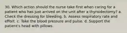 30. Which action should the nurse take first when caring for a patient who has just arrived on the unit after a thyroidectomy? a. Check the dressing for bleeding. b. Assess respiratory rate and effort. c. Take the blood pressure and pulse. d. Support the patient's head with pillows.