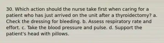 30. Which action should the nurse take first when caring for a patient who has just arrived on the unit after a thyroidectomy? a. Check the dressing for bleeding. b. Assess respiratory rate and effort. c. Take the blood pressure and pulse. d. Support the patient's head with pillows.