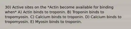 30) Active sites on the *Actin become available for binding when* A) Actin binds to troponin. B) Troponin binds to tropomyosin. C) Calcium binds to troponin. D) Calcium binds to tropomyosin. E) Myosin binds to troponin.