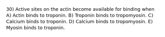 30) Active sites on the actin become available for binding when A) Actin binds to troponin. B) Troponin binds to tropomyosin. C) Calcium binds to troponin. D) Calcium binds to tropomyosin. E) Myosin binds to troponin.