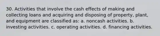 30. Activities that involve the cash effects of making and collecting loans and acquiring and disposing of property, plant, and equipment are classified as: a. noncash activities. b. investing activities. c. operating activities. d. financing activities.