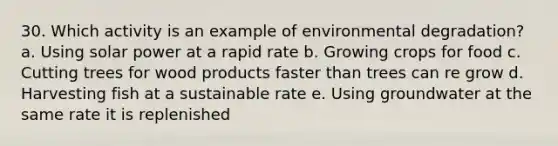 30. Which activity is an example of environmental degradation? a. Using solar power at a rapid rate b. Growing crops for food c. Cutting trees for wood products faster than trees can re grow d. Harvesting fish at a sustainable rate e. Using groundwater at the same rate it is replenished