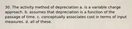 30. The activity method of depreciation a. is a variable charge approach. b. assumes that depreciation is a function of the passage of time. c. conceptually associates cost in terms of input measures. d. all of these.