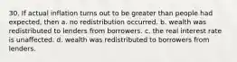 30. If actual inflation turns out to be greater than people had expected, then a. no redistribution occurred. b. wealth was redistributed to lenders from borrowers. c. the real interest rate is unaffected. d. wealth was redistributed to borrowers from lenders.