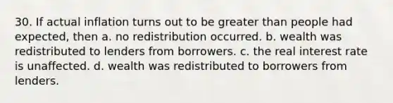 30. If actual inflation turns out to be greater than people had expected, then a. no redistribution occurred. b. wealth was redistributed to lenders from borrowers. c. the real interest rate is unaffected. d. wealth was redistributed to borrowers from lenders.