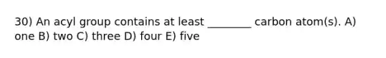 30) An acyl group contains at least ________ carbon atom(s). A) one B) two C) three D) four E) five