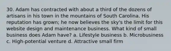 30. Adam has contracted with about a third of the dozens of artisans in his town in the mountains of South Carolina. His reputation has grown; he now believes the sky's the limit for this website design and maintenance business. What kind of small business does Adam have? a. Lifestyle business b. Microbusiness c. High-potential venture d. Attractive small firm