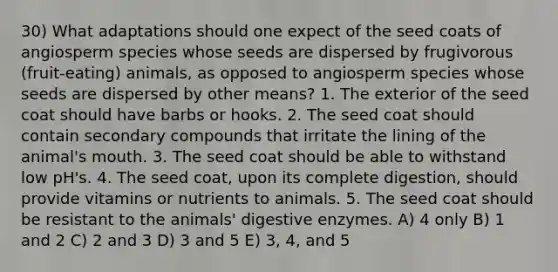 30) What adaptations should one expect of the seed coats of angiosperm species whose seeds are dispersed by frugivorous (fruit-eating) animals, as opposed to angiosperm species whose seeds are dispersed by other means? 1. The exterior of the seed coat should have barbs or hooks. 2. The seed coat should contain secondary compounds that irritate the lining of the animal's mouth. 3. The seed coat should be able to withstand low pH's. 4. The seed coat, upon its complete digestion, should provide vitamins or nutrients to animals. 5. The seed coat should be resistant to the animals' digestive enzymes. A) 4 only B) 1 and 2 C) 2 and 3 D) 3 and 5 E) 3, 4, and 5