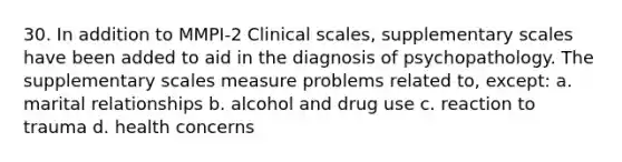 30. In addition to MMPI-2 Clinical scales, supplementary scales have been added to aid in the diagnosis of psychopathology. The supplementary scales measure problems related to, except: a. marital relationships b. alcohol and drug use c. reaction to trauma d. health concerns