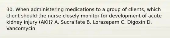 30. When administering medications to a group of clients, which client should the nurse closely monitor for development of acute kidney injury (AKI)? A. Sucralfate B. Lorazepam C. Digoxin D. Vancomycin